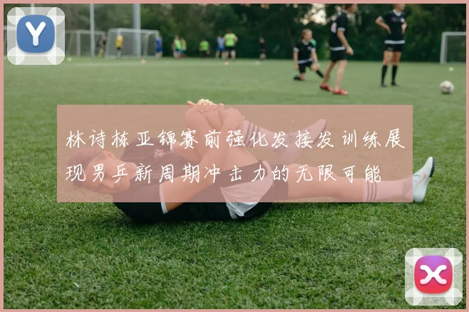 林诗栋亚锦赛前强化发接发训练展现男乒新周期冲击力的无限可能