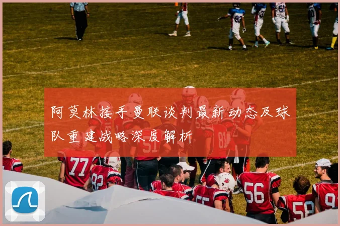 阿莫林接手曼联谈判最新动态及球队重建战略深度解析