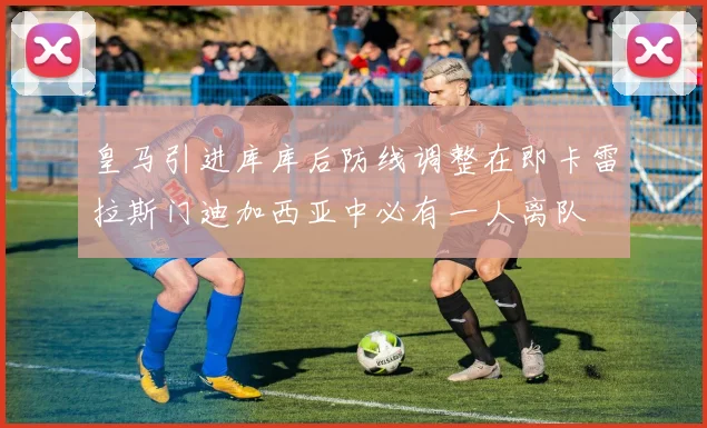 皇马引进库库后防线调整在即卡雷拉斯门迪加西亚中必有一人离队