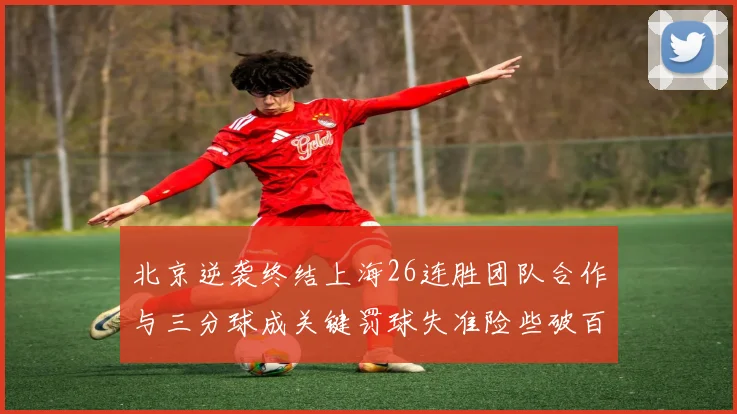 北京逆袭终结上海26连胜团队合作与三分球成关键罚球失准险些破百