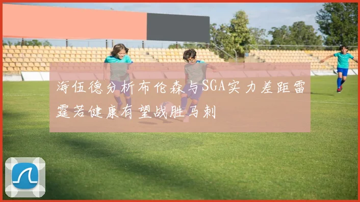 海伍德分析布伦森与SGA实力差距雷霆若健康有望战胜马刺