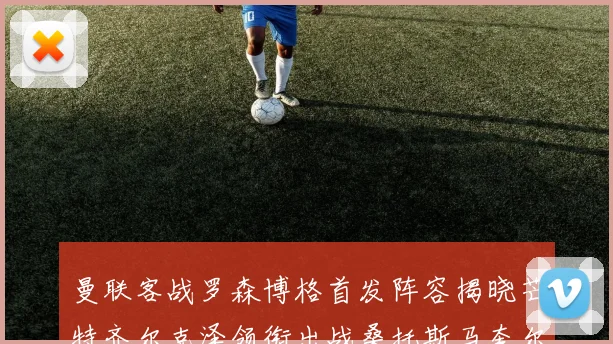 曼联客战罗森博格首发阵容揭晓芒特齐尔克泽领衔出战桑托斯马奎尔助力