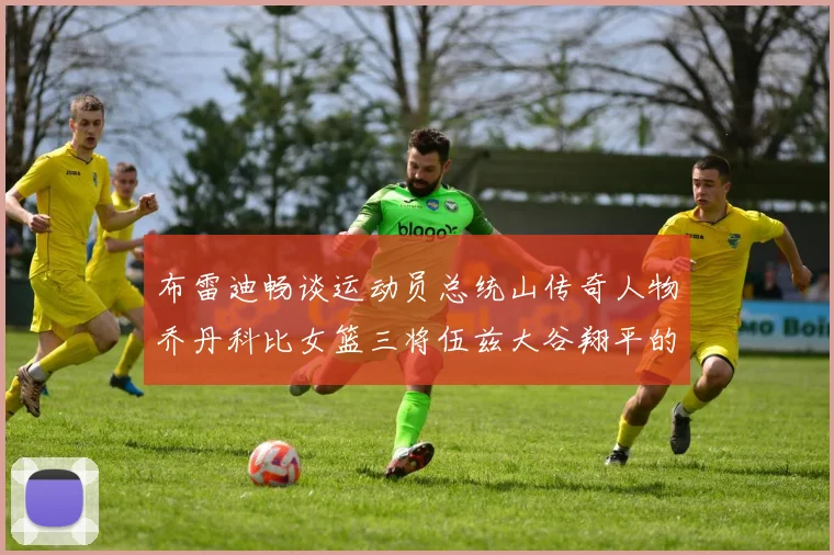 布雷迪畅谈运动员总统山传奇人物乔丹科比女篮三将伍兹大谷翔平的伟大成就