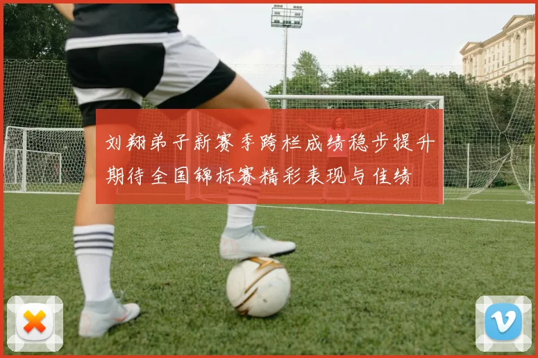 刘翔弟子新赛季跨栏成绩稳步提升期待全国锦标赛精彩表现与佳绩