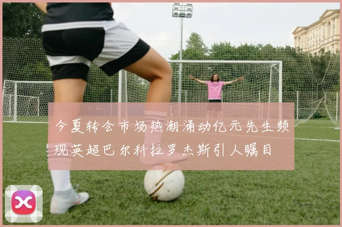 今夏转会市场热潮涌动亿元先生频现英超巴尔科拉罗杰斯引人瞩目