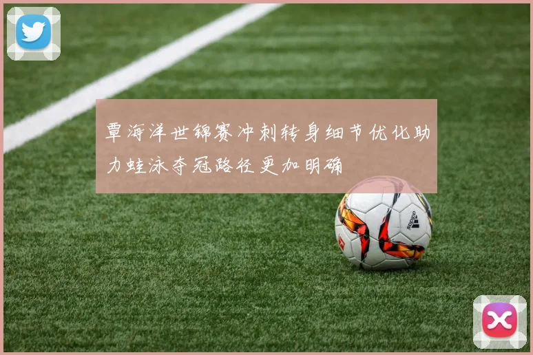 覃海洋世锦赛冲刺转身细节优化助力蛙泳夺冠路径更加明确