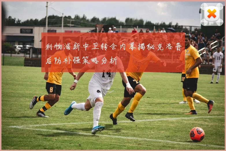 利物浦新中卫转会内幕揭秘克洛普后防补强策略分析