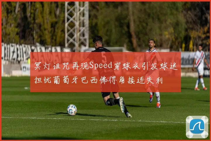 冥灯诅咒再现Speed穿球衣引发球迷担忧葡萄牙巴西佛得角接连失利