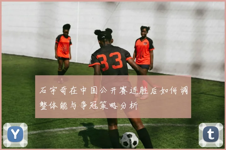 石宇奇在中国公开赛连胜后如何调整体能与争冠策略分析