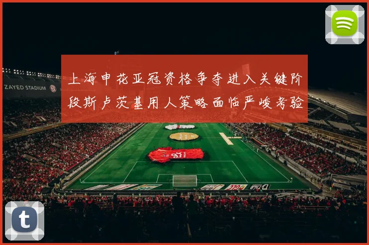 上海申花亚冠资格争夺进入关键阶段斯卢茨基用人策略面临严峻考验