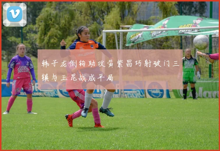 韩子龙倒钩助攻黄紫昌巧射破门三镇与玉昆战成平局