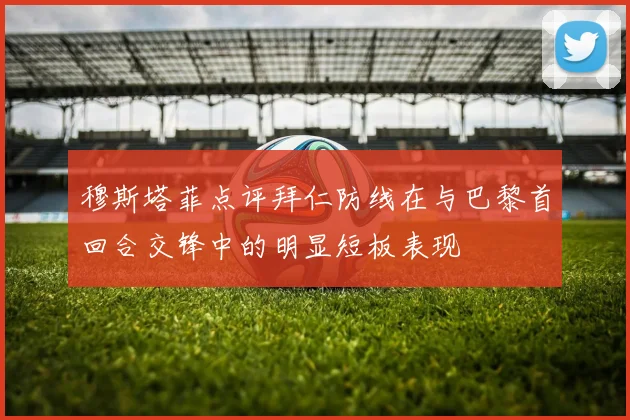 穆斯塔菲点评拜仁防线在与巴黎首回合交锋中的明显短板表现