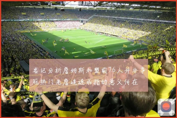 名记分析詹姆斯加盟前76人并非争冠热门老詹追逐戒指的意义何在
