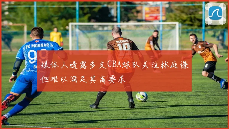 媒体人透露多支CBA球队关注林庭谦但难以满足其高要求