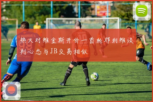 热火对维金斯开价一首轮邓利维谈判心态与JB交易相似