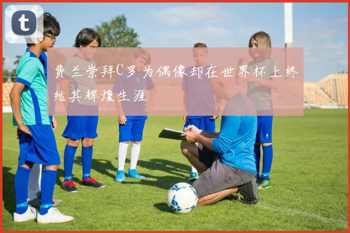 费兰崇拜C罗为偶像却在世界杯上终结其辉煌生涯