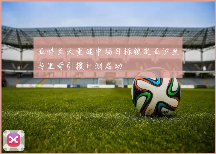 亚特兰大重建中场目标锁定亚沙里与里奇引援计划启动
