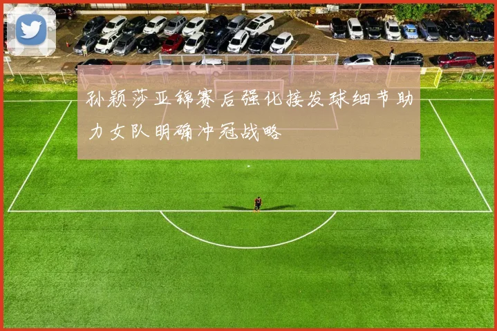 孙颖莎亚锦赛后强化接发球细节助力女队明确冲冠战略
