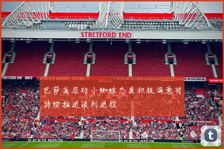 巴萨高层对小蜘蛛态度积极满意将持续推进谈判进程