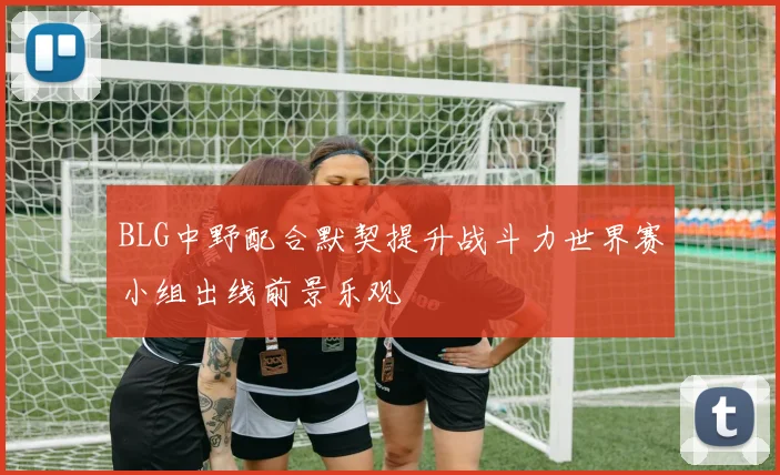 BLG中野配合默契提升战斗力世界赛小组出线前景乐观